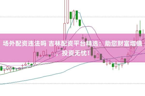 场外配资违法吗 吉林配资平台精选：助您财富增值，投资无忧！