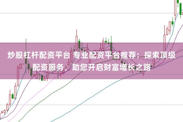 炒股杠杆配资平台 专业配资平台推荐：探索顶级配资服务，助您开启财富增长之路