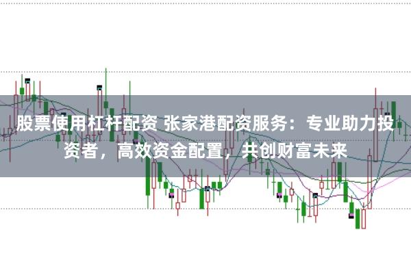 股票使用杠杆配资 张家港配资服务：专业助力投资者，高效资金配置，共创财富未来