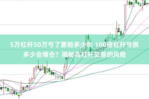 5万杠杆50万亏了要赔多少钱 100倍杠杆亏损多少会爆仓？揭秘高杠杆交易的风险