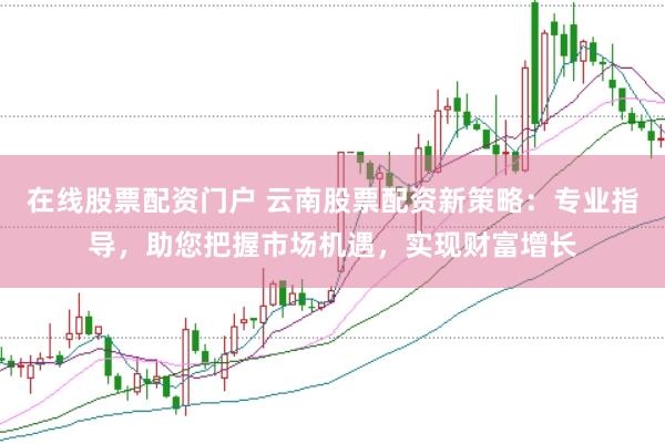 在线股票配资门户 云南股票配资新策略：专业指导，助您把握市场机遇，实现财富增长