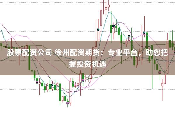 股票配资公司 徐州配资期货：专业平台，助您把握投资机遇