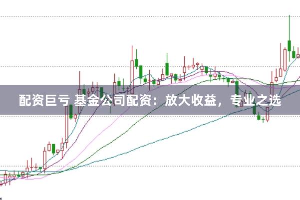 配资巨亏 基金公司配资：放大收益，专业之选