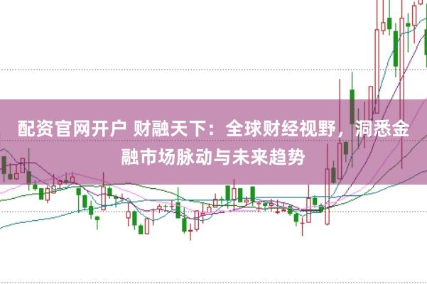 配资官网开户 财融天下：全球财经视野，洞悉金融市场脉动与未来趋势