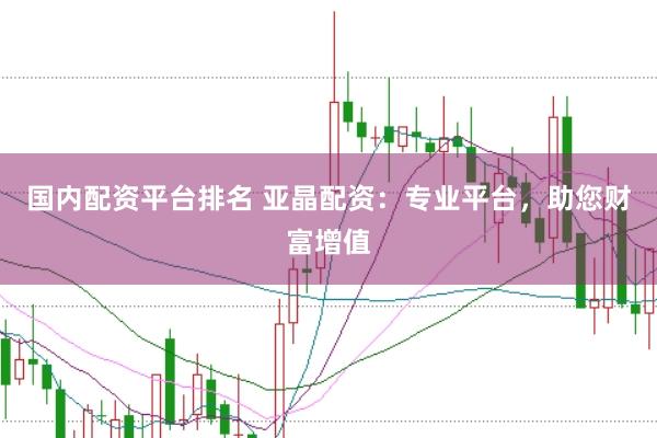 国内配资平台排名 亚晶配资：专业平台，助您财富增值