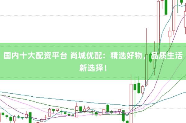 国内十大配资平台 尚城优配：精选好物，品质生活新选择！
