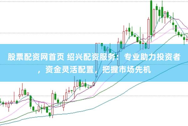 股票配资网首页 绍兴配资服务：专业助力投资者，资金灵活配置，把握市场先机