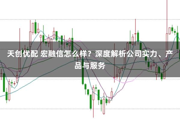 天创优配 宏融信怎么样？深度解析公司实力、产品与服务
