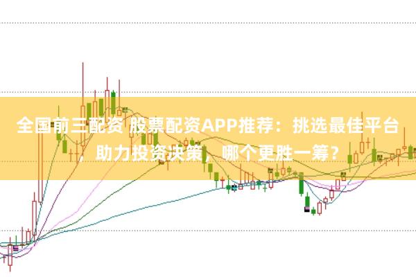 全国前三配资 股票配资APP推荐：挑选最佳平台，助力投资决策，哪个更胜一筹？