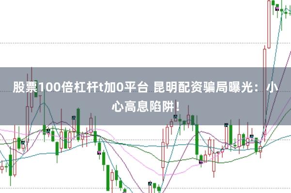 股票100倍杠杆t加0平台 昆明配资骗局曝光：小心高息陷阱！