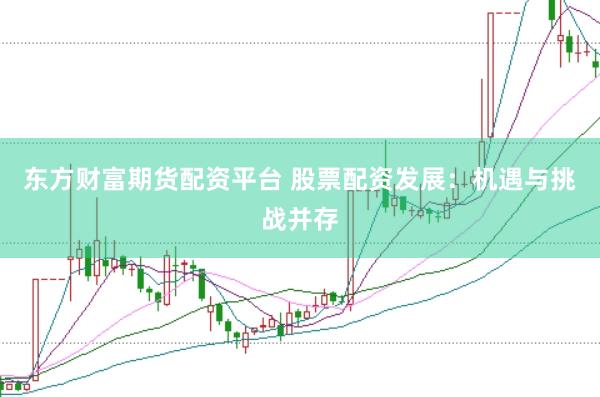 东方财富期货配资平台 股票配资发展：机遇与挑战并存