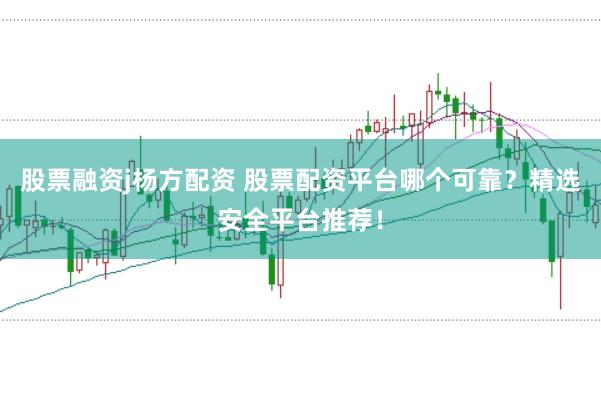 股票融资j杨方配资 股票配资平台哪个可靠？精选安全平台推荐！