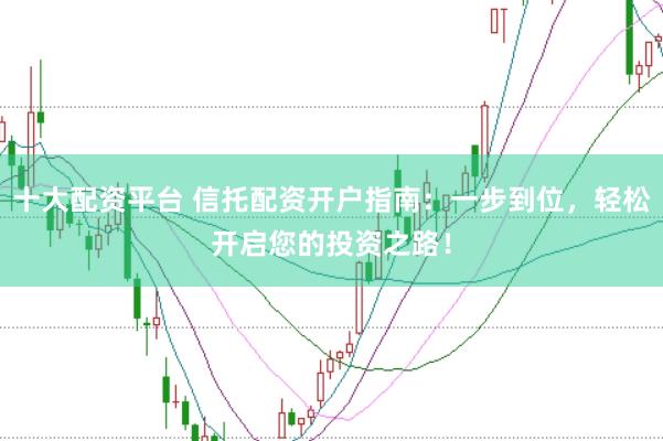 十大配资平台 信托配资开户指南：一步到位，轻松开启您的投资之路！