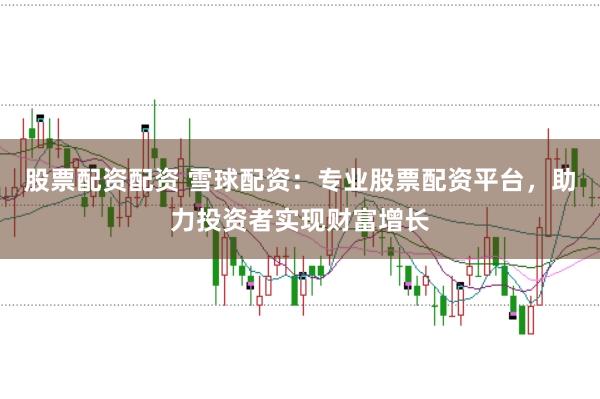 股票配资配资 雪球配资:专业股票配资平台,助力投资者实现财富增长