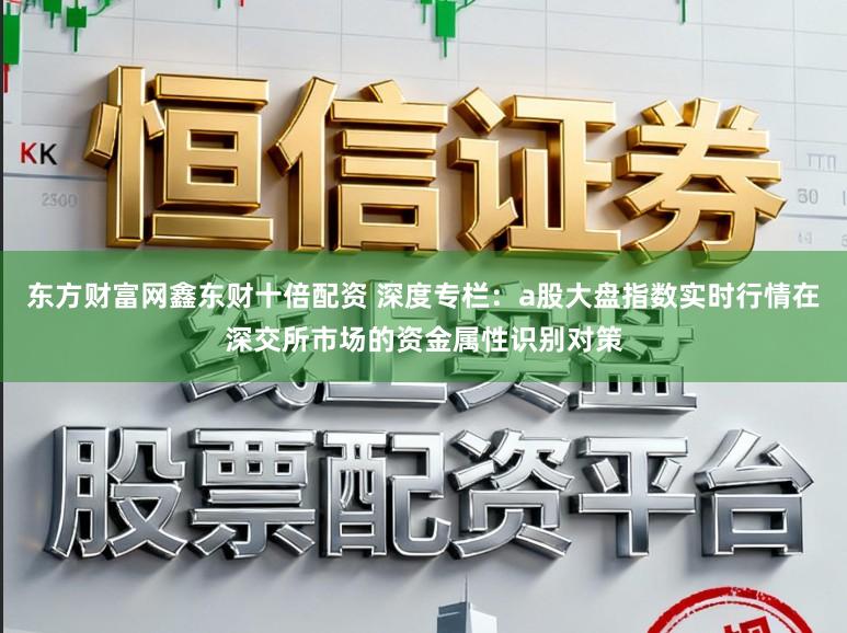 东方财富网鑫东财十倍配资 深度专栏：a股大盘指数实时行情在深交所市场的资金属性识别对策