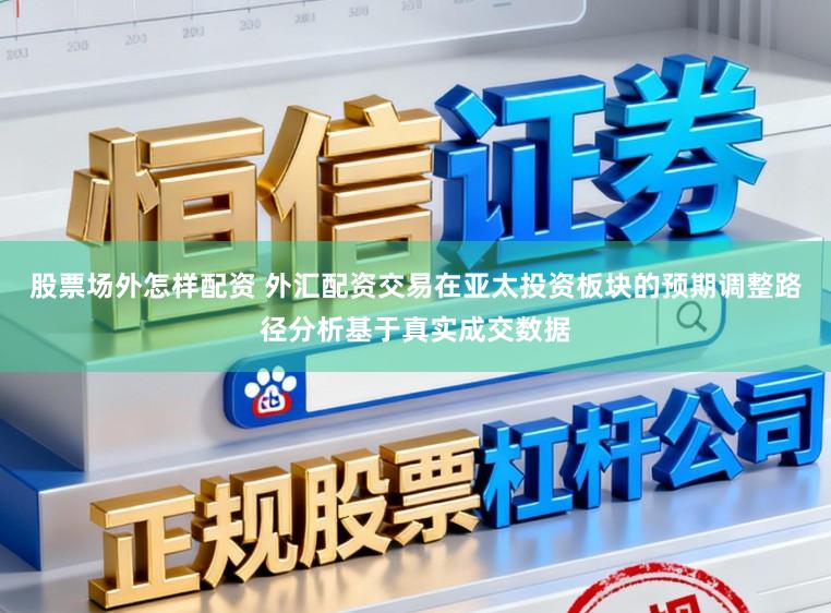 股票场外怎样配资 外汇配资交易在亚太投资板块的预期调整路径分析基于真实成交数据