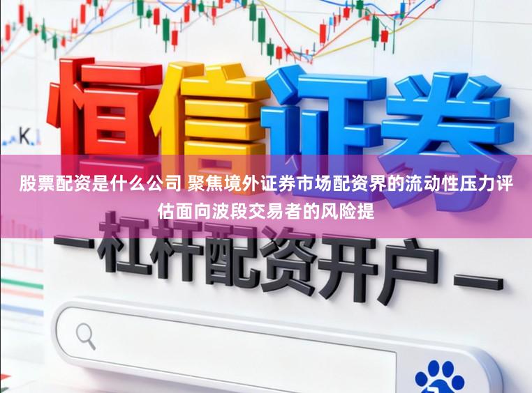 股票配资是什么公司 聚焦境外证券市场配资界的流动性压力评估面向波段交易者的风险提