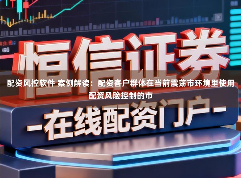 配资风控软件 案例解读：配资客户群体在当前震荡市环境里使用配资风险控制的市
