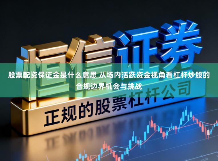 股票配资保证金是什么意思 从场内活跃资金视角看杠杆炒股的合规边界机会与挑战