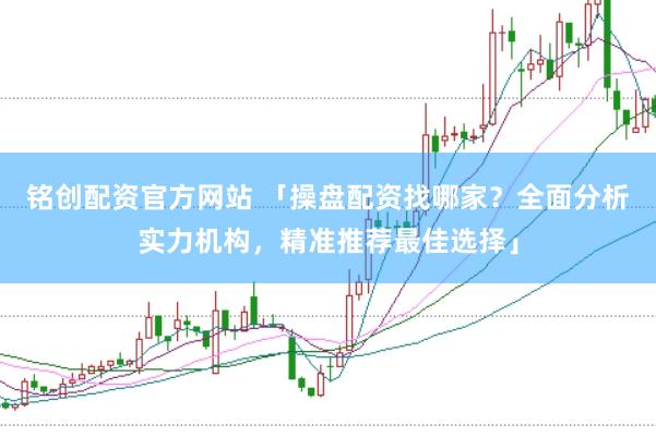 铭创配资官方网站 「操盘配资找哪家？全面分析实力机构，精准推荐最佳选择」